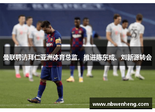 曼联聘请拜仁亚洲体育总监，推进陈东成、刘新源转会